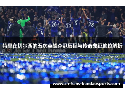 特里在切尔西的五次英超夺冠历程与传奇象征地位解析