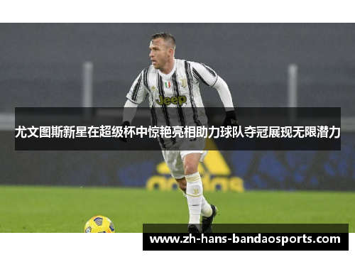 尤文图斯新星在超级杯中惊艳亮相助力球队夺冠展现无限潜力
