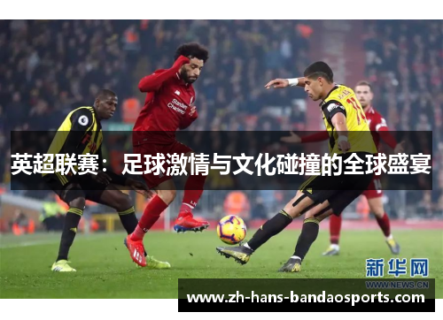 英超联赛：足球激情与文化碰撞的全球盛宴