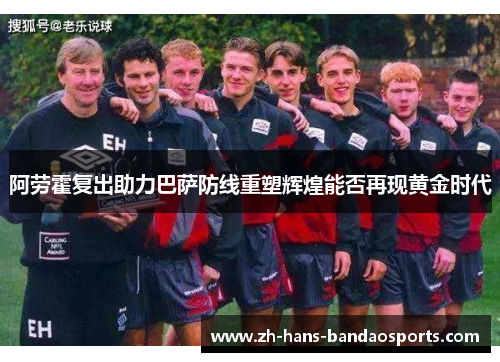 阿劳霍复出助力巴萨防线重塑辉煌能否再现黄金时代
