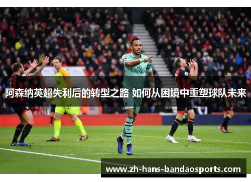 阿森纳英超失利后的转型之路 如何从困境中重塑球队未来