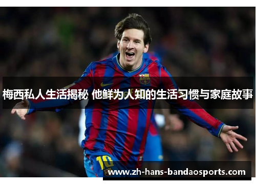 梅西私人生活揭秘 他鲜为人知的生活习惯与家庭故事