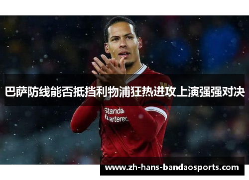 巴萨防线能否抵挡利物浦狂热进攻上演强强对决