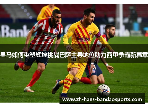 皇马如何重塑辉煌挑战巴萨主导地位助力西甲争霸新篇章