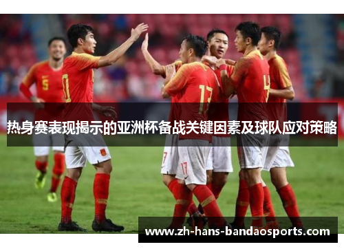 热身赛表现揭示的亚洲杯备战关键因素及球队应对策略