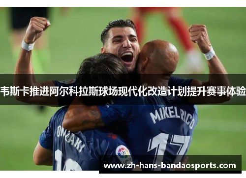 韦斯卡推进阿尔科拉斯球场现代化改造计划提升赛事体验
