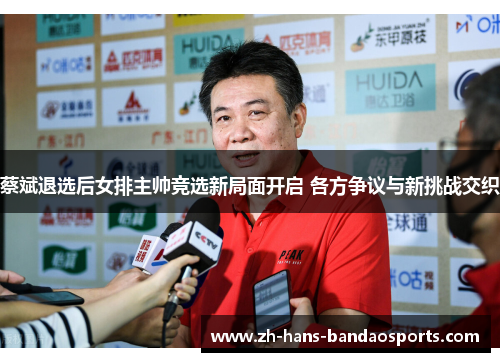 蔡斌退选后女排主帅竞选新局面开启 各方争议与新挑战交织