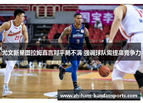 尤文新星图拉姆直言对平局不满 强调球队需提高竞争力