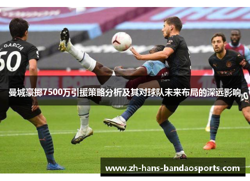曼城豪掷7500万引援策略分析及其对球队未来布局的深远影响