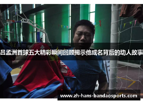 吕孟洲首球五大精彩瞬间回顾揭示他成名背后的动人故事