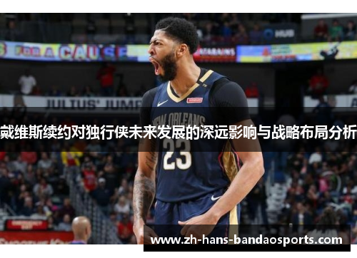 戴维斯续约对独行侠未来发展的深远影响与战略布局分析