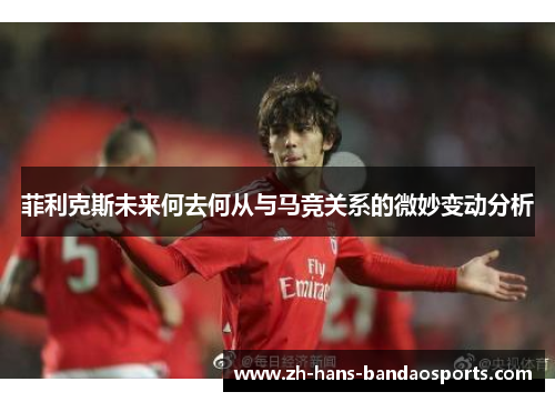 菲利克斯未来何去何从与马竞关系的微妙变动分析