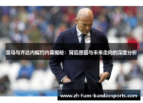 皇马与齐达内解约内幕揭秘：背后原因与未来走向的深度分析