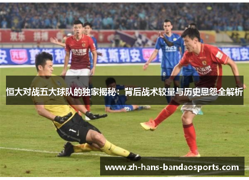 恒大对战五大球队的独家揭秘:背后战术较量与历史恩怨全解析 恒大对战五大球队的独家揭秘:背后战术较量与历史恩怨全解析