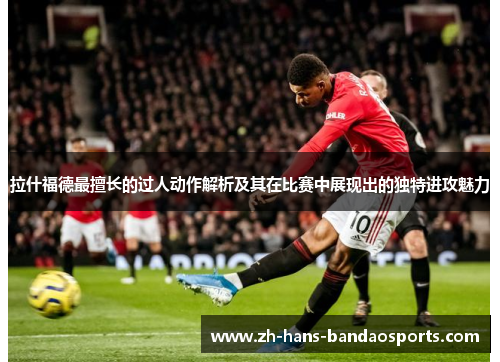 拉什福德最擅长的过人动作解析及其在比赛中展现出的独特进攻魅力 拉什福德最擅长的过人动作解析及其在比赛中展现出的独特进攻魅力