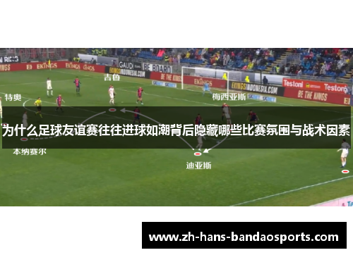 为什么足球友谊赛往往进球如潮背后隐藏哪些比赛氛围与战术因素