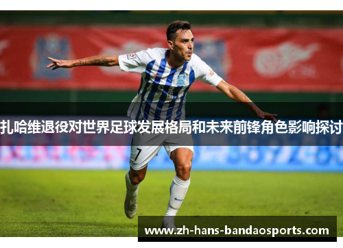 扎哈维退役对世界足球发展格局和未来前锋角色影响探讨 扎哈维退役对世界足球发展格局和未来前锋角色影响探讨