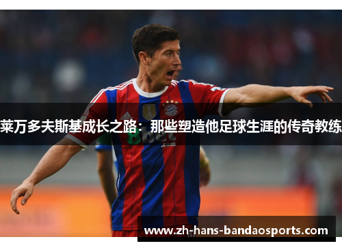 莱万多夫斯基成长之路:那些塑造他足球生涯的传奇教练 莱万多夫斯基成长之路:那些塑造他足球生涯的传奇教练