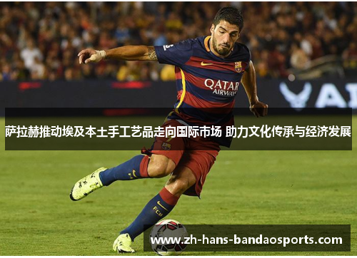 萨拉赫推动埃及本土手工艺品走向国际市场 助力文化传承与经济发展 萨拉赫推动埃及本土手工艺品走向国际市场 助力文化传承与经济发展