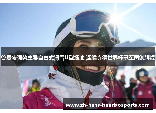 谷爱凌强势主导自由式滑雪U型场地 连续夺得世界杯冠军再创辉煌