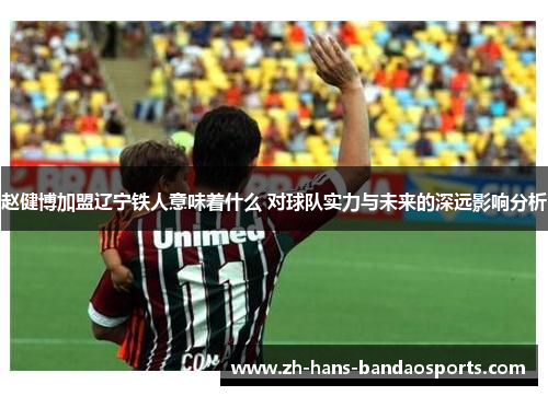 赵健博加盟辽宁铁人意味着什么 对球队实力与未来的深远影响分析