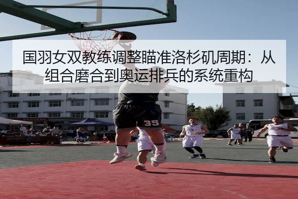 国羽女双教练调整瞄准洛杉矶周期：从组合磨合到奥运排兵的系统重构